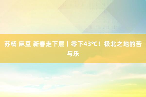 苏畅 麻豆 新春走下层丨零下43℃！极北之地的苦与乐