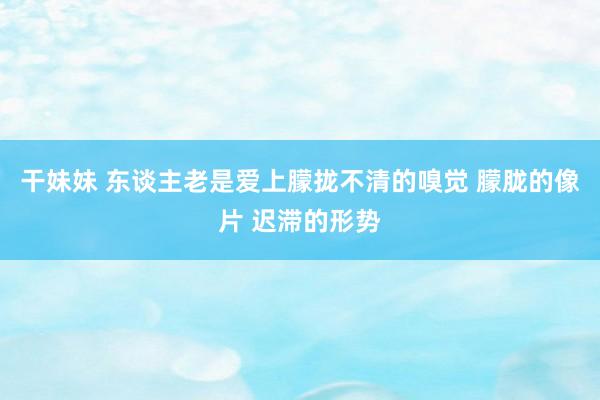 干妹妹 东谈主老是爱上朦拢不清的嗅觉 朦胧的像片 迟滞的形势