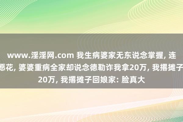 www.淫淫网.com 我生病婆家无东说念掌握， 连5000块钱都不愿花， 婆婆重病全家却说念德勒诈我拿20万， 我撂摊子回娘家: 脸真大