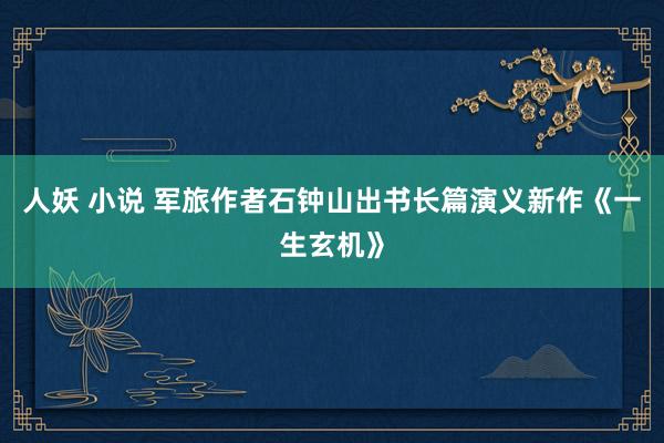 人妖 小说 军旅作者石钟山出书长篇演义新作《一生玄机》