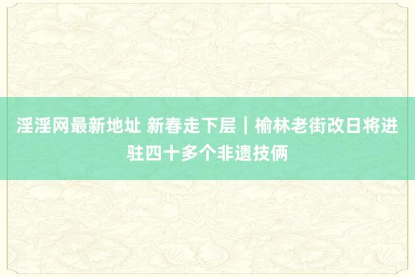 淫淫网最新地址 新春走下层｜榆林老街改日将进驻四十多个非遗技俩