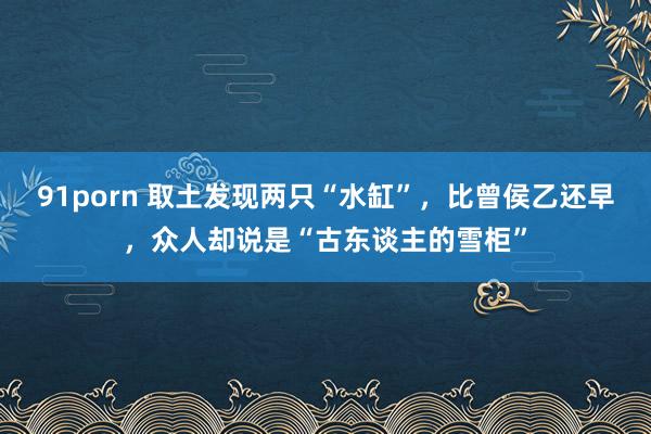 91porn 取土发现两只“水缸”，比曾侯乙还早，众人却说是“古东谈主的雪柜”