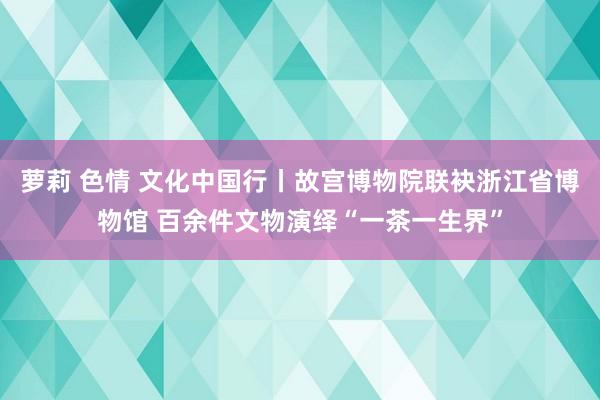 萝莉 色情 文化中国行丨故宫博物院联袂浙江省博物馆 百余件文物演绎“一茶一生界”