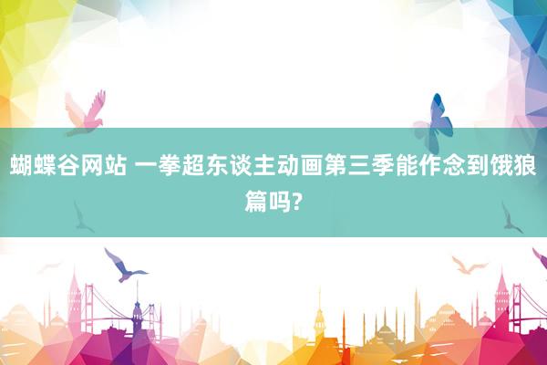 蝴蝶谷网站 一拳超东谈主动画第三季能作念到饿狼篇吗?