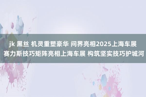 jk 黑丝 机灵重塑豪华 问界亮相2025上海车展 赛力斯技巧矩阵亮相上海车展 构筑坚实技巧护城河